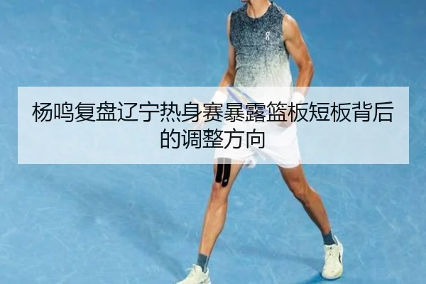 杨鸣复盘辽宁热身赛暴露篮板短板背后的调整方向