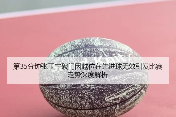 第35分钟张玉宁破门因越位在先进球无效引发比赛走势深度解析