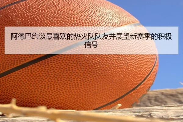 阿德巴约谈最喜欢的热火队队友并展望新赛季的积极信号
