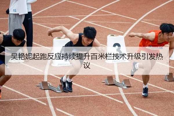 吴艳妮起跑反应持续提升百米栏技术升级引发热议
